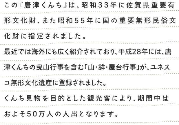 この『唐津くんち』は、昭和三十三年に佐賀県重要有形文化財、また昭和五十五年に国の重要無形民俗文化財に指定されました。最近では海外にも広く紹介されています。 くんち見物を目的とした観光客も年々増加しており、くんち期間中の人出は五十万人を超えています。 
