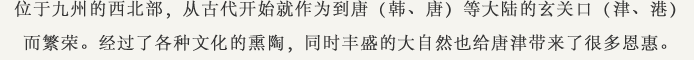位于九州的西北部，从古代开始就作为到唐（韩、唐）等大陆的玄关口（津、港）而繁荣。经过了各种文化的熏陶，同时丰盛的大自然也给唐津带来了很多恩惠。