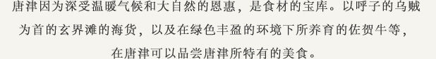 唐津因为深受温暖气候和大自然的恩惠，是食材的宝库。以呼子的乌贼为首的玄界滩的海货，以及在绿色丰盈的环境下所养育的佐贺牛等，在唐津可以品尝唐津所特有的美食。