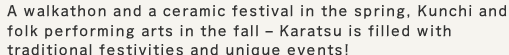 A walkathon and a ceramic festival in the spring, Kunchi and folk performing arts in the fall – Karatsu is filled with traditional festivities and unique events!
