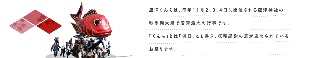 唐津くんちは、毎年11月2、3、4日に開催される唐津神社の秋季例大祭で唐津最大の行事です。「くんち」とは「供日」とも書き、収穫感謝の意が込められている
お祭りです。