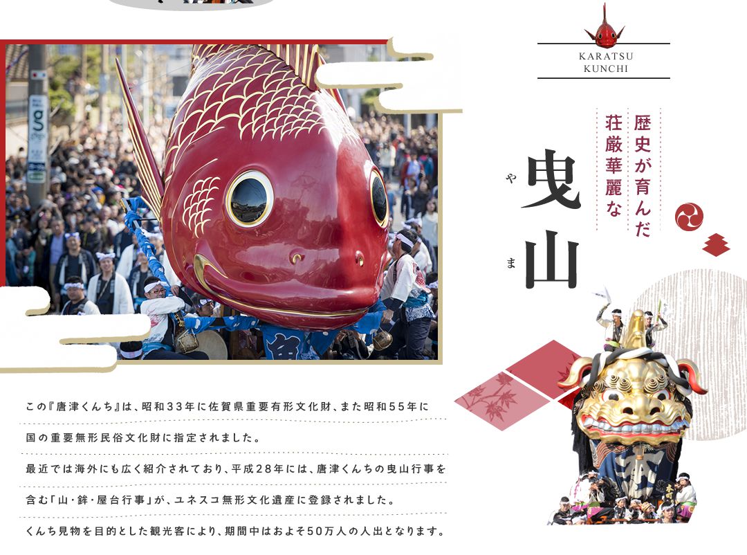 この『唐津くんち』は、昭和33年に佐賀県重要有形文化財、また昭和55年に国の重要無形民俗文化財に指定されました。
最近では海外にも広く紹介されています。 くんち見物を目的とした観光客も年々増加しており、くんち期間中の人出は50万人を超えています。