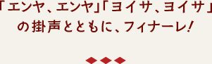 「エンヤ、エンヤ」「ヨイサ、ヨイサ」の
掛声とともに、フィナーレ！