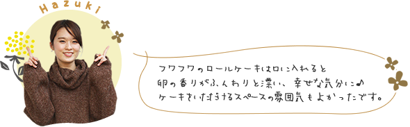 フワフワのロールケーキは口に入れると卵の香りがふんわりと漂い、幸せな気分に♪ケーキをいただけるスペースの雰囲気もよかったです。