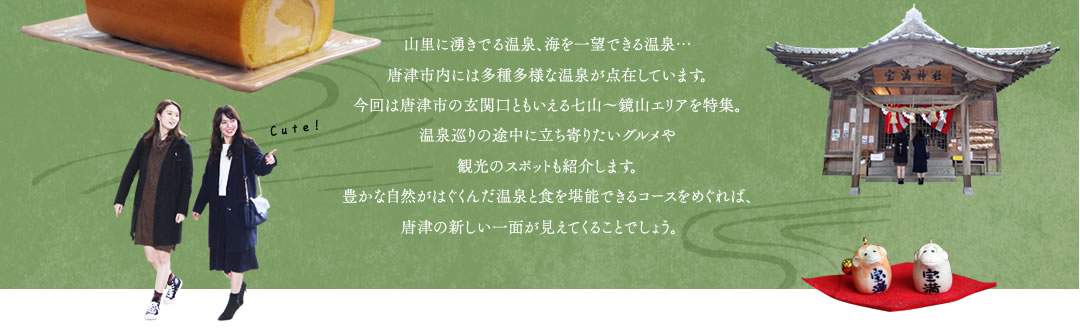 山里に湧きでる温泉、海を一望できる温泉…唐津市内には多種多様な温泉が点在しています。今回は唐津市の玄関口ともいえる七山～鏡山エリアを特集。
温泉巡りの途中に立ち寄りたいグルメや観光のスポットも紹介します。豊かな自然がはぐくんだ温泉と食を堪能できるコースをめぐれば、唐津の新しい一面が見えてくることでしょう。