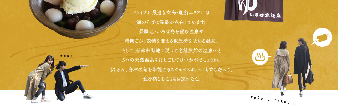 ドライブに最適な玄海・肥前エリアには海のそばに温泉が点在しています。景勝地・いろは島を望む温泉や時間ごとに表情を変える仮屋湾を眺める温泉。そして、唐津市街地に戻って老舗旅館の温泉…と3つの天然温泉をはしごしてはいかがでしょうか。もちろん、唐津の旬を堪能できるグルメスポットにも立ち寄って、食を楽しむこともお忘れなく。