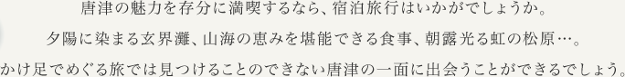 唐津の魅力を存分に満喫するなら、宿泊旅行はいかがでしょうか。夕陽に染まる玄界灘、山海の恵みを堪能できる食事、朝露光る虹の松原…。かけ足でめぐる旅では見つけることのできない唐津の一面に出会うことができるでしょう。