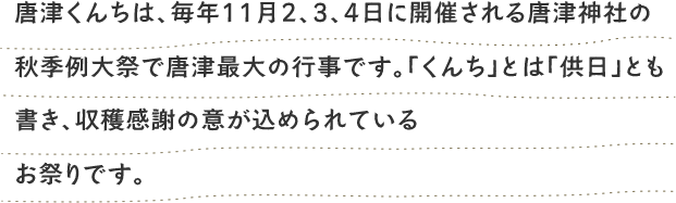 唐津神祭（からつくんち）は、唐津神社の秋季例大祭であり、一般に「からつくんち」と称される唐津地区最大の秋祭りです。「供日」と書き「くんち」と読まれることから収穫感謝の意が
こめられているお祭りです。