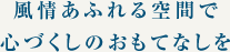 風情あふれる空間で心づくしのおもてなしを