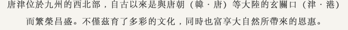 唐津位於九州的西北部﹐自古以來是與唐朝（韓・唐）等大陸的玄關口（津・港）而繁榮昌盛。不僅茲育了多彩的文化﹐同時也富享大自然所帶來的恩惠。