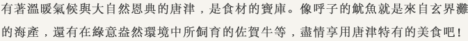 有著溫暖氣候與大自然恩典的唐津﹐是食材的寶庫。像呼子的魷魚就是來自玄界灘的海產﹐還有在綠意盎然環境中所飼育的佐賀牛等﹐盡情享用唐津特有的美食吧！