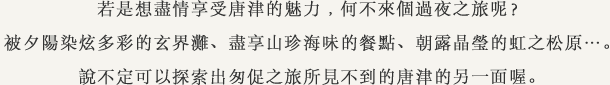 若是想盡情享受唐津的魅力﹐何不來個過夜之旅呢？被夕陽染炫多彩的玄界灘、盡享山珍海味的餐點、朝露晶瑩的虹之松原…。說不定可以探索出匆促之旅所見不到的唐津的另一面喔。
