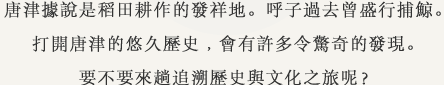 唐津據說是稻田耕作的發祥地。呼子過去曾盛行捕鯨。打開唐津的悠久歷史﹐會有許多令驚奇的發現。要不要來趟追溯歷史與文化之旅呢？